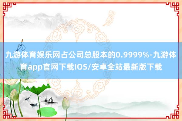 九游体育娱乐网占公司总股本的0.9999%-九游体育app官网下载IOS/安卓全站最新版下载