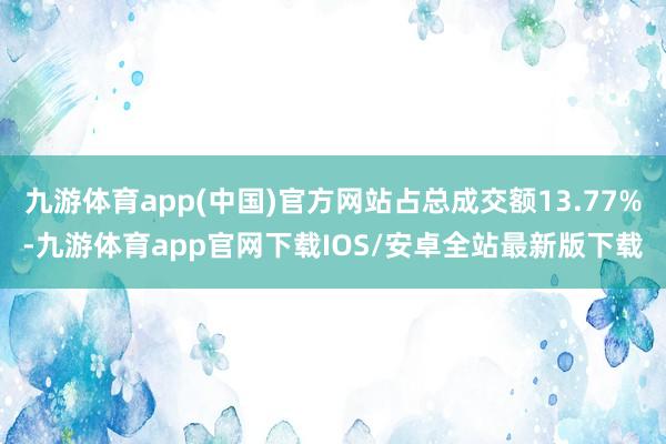 九游体育app(中国)官方网站占总成交额13.77%-九游体育app官网下载IOS/安卓全站最新版下载