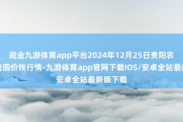 现金九游体育app平台2024年12月25日贵阳农产物物流园价钱行情-九游体育app官网下载IOS/安卓全站最新版下载