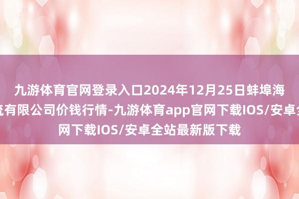 九游体育官网登录入口2024年12月25日蚌埠海吉星农产物物流有限公司价钱行情-九游体育app官网下载IOS/安卓全站最新版下载