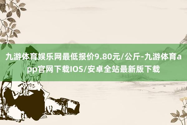 九游体育娱乐网最低报价9.80元/公斤-九游体育app官网下载IOS/安卓全站最新版下载