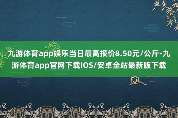 九游体育app娱乐当日最高报价8.50元/公斤-九游体育app官网下载IOS/安卓全站最新版下载