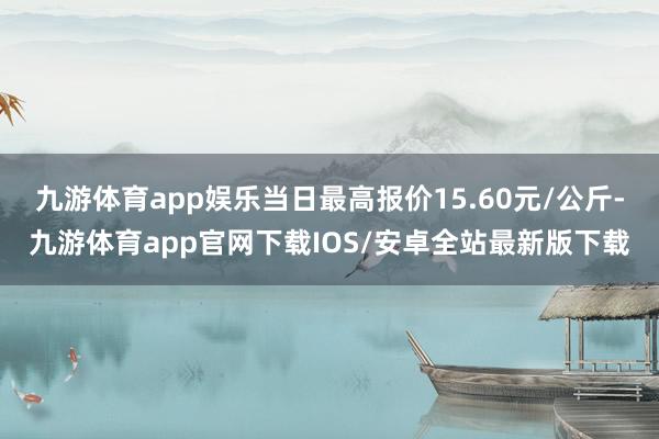 九游体育app娱乐当日最高报价15.60元/公斤-九游体育app官网下载IOS/安卓全站最新版下载