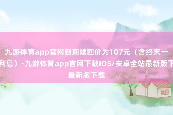 九游体育app官网到期赎回价为107元（含终末一期利息）-九游体育app官网下载IOS/安卓全站最新版下载