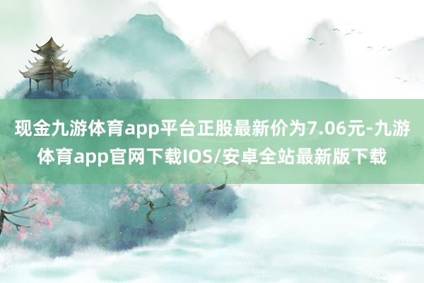 现金九游体育app平台正股最新价为7.06元-九游体育app官网下载IOS/安卓全站最新版下载