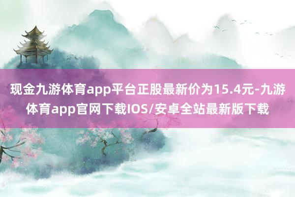 现金九游体育app平台正股最新价为15.4元-九游体育app官网下载IOS/安卓全站最新版下载