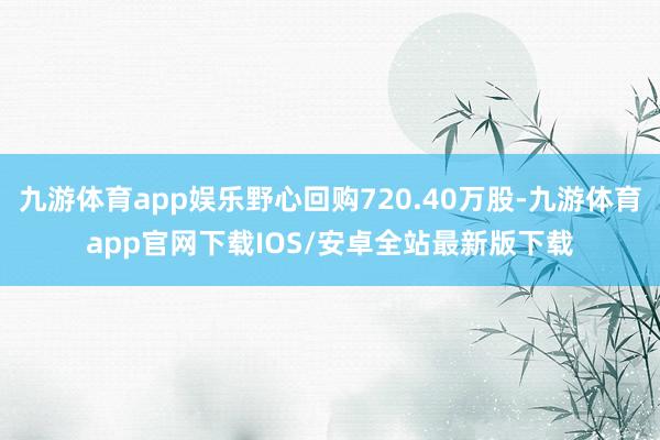 九游体育app娱乐野心回购720.40万股-九游体育app官网下载IOS/安卓全站最新版下载