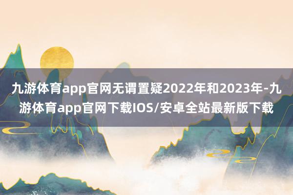 九游体育app官网无谓置疑2022年和2023年-九游体育app官网下载IOS/安卓全站最新版下载