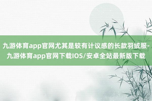 九游体育app官网尤其是较有计议感的长款羽绒服-九游体育app官网下载IOS/安卓全站最新版下载