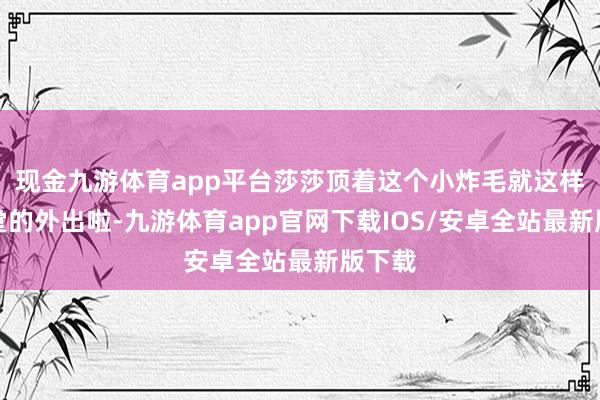 现金九游体育app平台莎莎顶着这个小炸毛就这样后堂堂的外出啦-九游体育app官网下载IOS/安卓全站最新版下载
