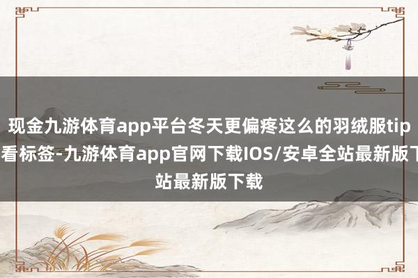 现金九游体育app平台冬天更偏疼这么的羽绒服tips1.看标签-九游体育app官网下载IOS/安卓全站最新版下载