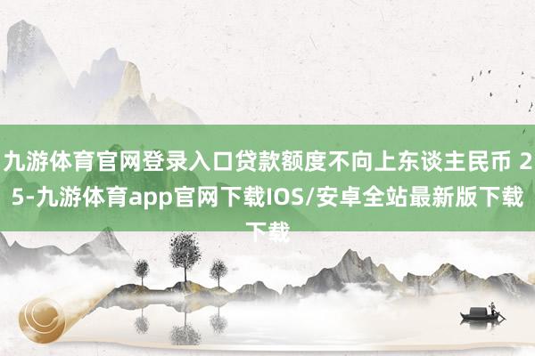 九游体育官网登录入口贷款额度不向上东谈主民币 25-九游体育app官网下载IOS/安卓全站最新版下载