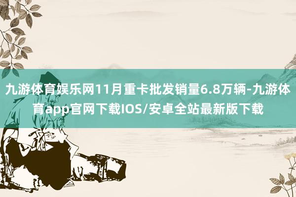 九游体育娱乐网11月重卡批发销量6.8万辆-九游体育app官网下载IOS/安卓全站最新版下载