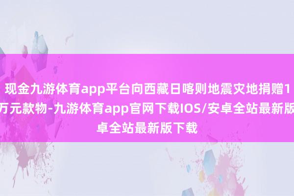 现金九游体育app平台向西藏日喀则地震灾地捐赠1000万元款物-九游体育app官网下载IOS/安卓全站最新版下载