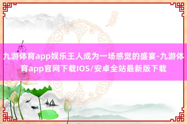 九游体育app娱乐王人成为一场感觉的盛宴-九游体育app官网下载IOS/安卓全站最新版下载