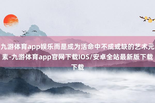 九游体育app娱乐而是成为活命中不成或缺的艺术元素-九游体育app官网下载IOS/安卓全站最新版下载