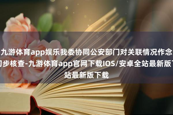 九游体育app娱乐我委协同公安部门对关联情况作念了初步核查-九游体育app官网下载IOS/安卓全站最新版下载