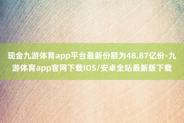 现金九游体育app平台最新份额为48.87亿份-九游体育app官网下载IOS/安卓全站最新版下载