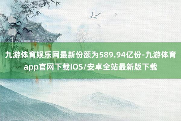 九游体育娱乐网最新份额为589.94亿份-九游体育app官网下载IOS/安卓全站最新版下载