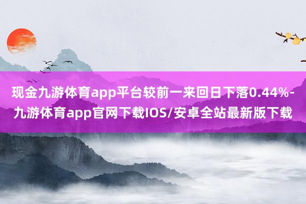 现金九游体育app平台较前一来回日下落0.44%-九游体育app官网下载IOS/安卓全站最新版下载