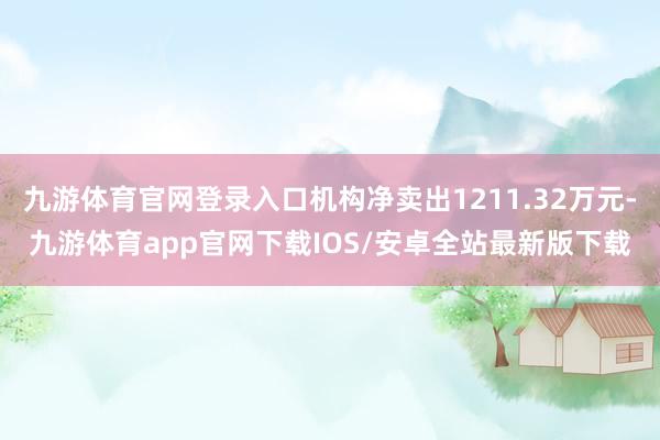 九游体育官网登录入口机构净卖出1211.32万元-九游体育app官网下载IOS/安卓全站最新版下载