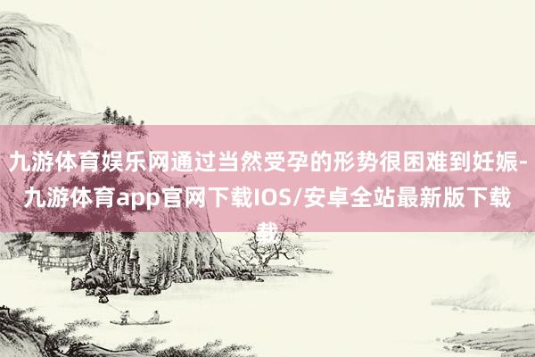 九游体育娱乐网通过当然受孕的形势很困难到妊娠-九游体育app官网下载IOS/安卓全站最新版下载