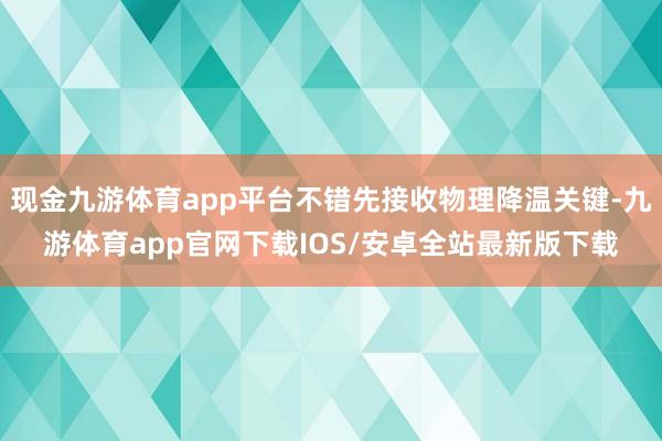 现金九游体育app平台不错先接收物理降温关键-九游体育app官网下载IOS/安卓全站最新版下载