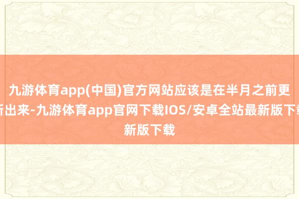 九游体育app(中国)官方网站应该是在半月之前更新出来-九游体育app官网下载IOS/安卓全站最新版下载