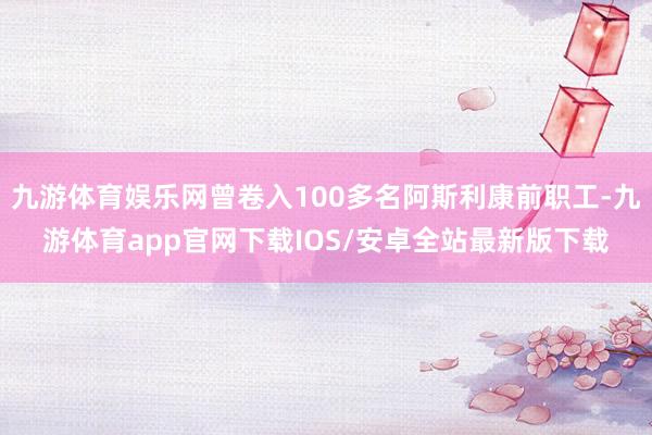 九游体育娱乐网曾卷入100多名阿斯利康前职工-九游体育app官网下载IOS/安卓全站最新版下载