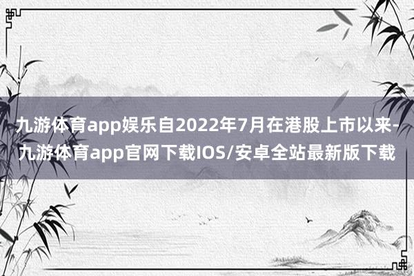 九游体育app娱乐自2022年7月在港股上市以来-九游体育app官网下载IOS/安卓全站最新版下载