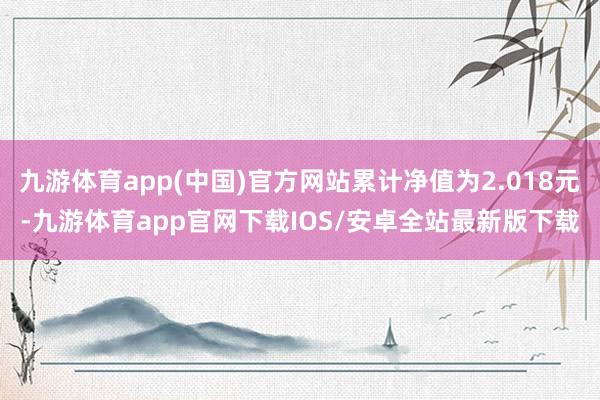 九游体育app(中国)官方网站累计净值为2.018元-九游体育app官网下载IOS/安卓全站最新版下载