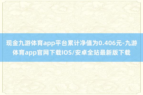 现金九游体育app平台累计净值为0.406元-九游体育app官网下载IOS/安卓全站最新版下载