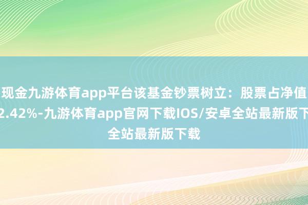 现金九游体育app平台该基金钞票树立：股票占净值比2.42%-九游体育app官网下载IOS/安卓全站最新版下载