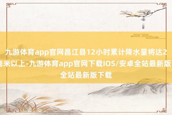九游体育app官网昌江县12小时累计降水量将达200毫米以上-九游体育app官网下载IOS/安卓全站最新版下载