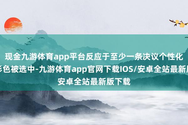 现金九游体育app平台反应于至少一条决议个性化需求形色被选中-九游体育app官网下载IOS/安卓全站最新版下载