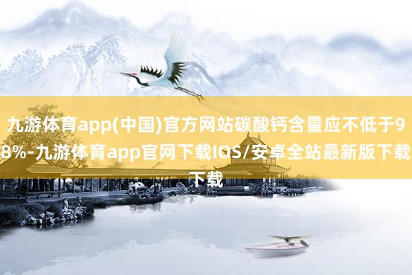 九游体育app(中国)官方网站碳酸钙含量应不低于98%-九游体育app官网下载IOS/安卓全站最新版下载