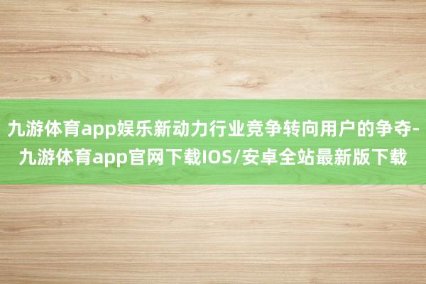 九游体育app娱乐新动力行业竞争转向用户的争夺-九游体育app官网下载IOS/安卓全站最新版下载