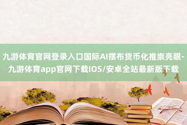 九游体育官网登录入口国际AI摆布货币化推崇亮眼-九游体育app官网下载IOS/安卓全站最新版下载