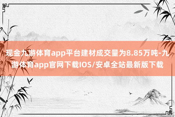 现金九游体育app平台建材成交量为8.85万吨-九游体育app官网下载IOS/安卓全站最新版下载