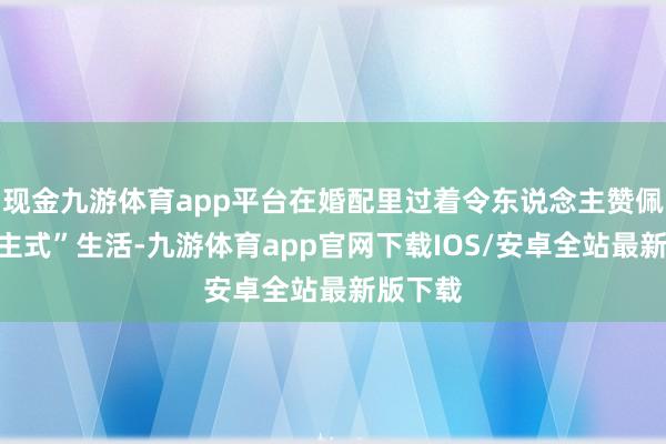 现金九游体育app平台在婚配里过着令东说念主赞佩的“公主式”生活-九游体育app官网下载IOS/安卓全站最新版下载