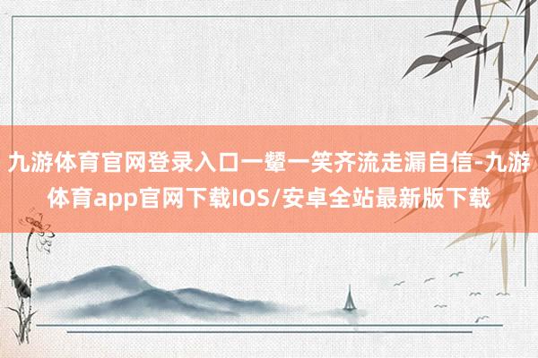 九游体育官网登录入口一颦一笑齐流走漏自信-九游体育app官网下载IOS/安卓全站最新版下载