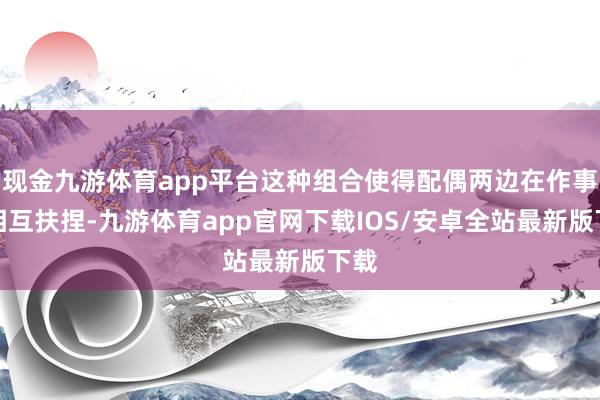 现金九游体育app平台这种组合使得配偶两边在作事上相互扶捏-九游体育app官网下载IOS/安卓全站最新版下载