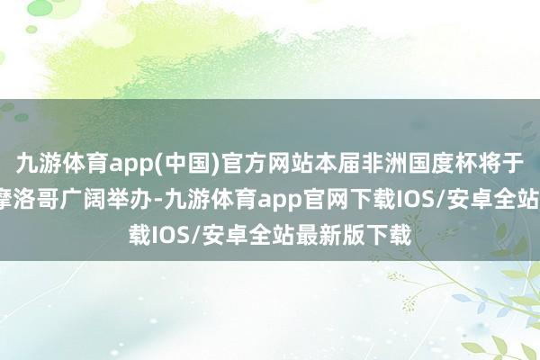 九游体育app(中国)官方网站本届非洲国度杯将于2025年在摩洛哥广阔举办-九游体育app官网下载IOS/安卓全站最新版下载