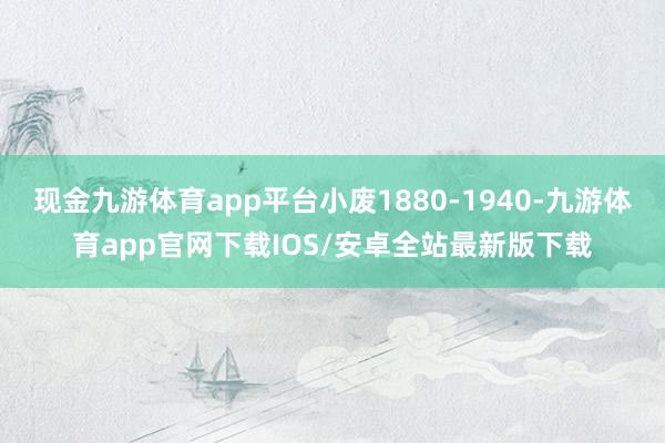 现金九游体育app平台小废1880-1940-九游体育app官网下载IOS/安卓全站最新版下载