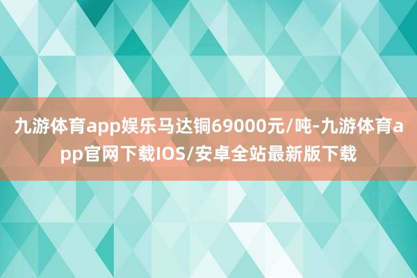 九游体育app娱乐马达铜69000元/吨-九游体育app官网下载IOS/安卓全站最新版下载