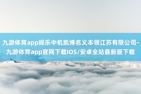 九游体育app娱乐中机凯博名义本领江苏有限公司-九游体育app官网下载IOS/安卓全站最新版下载