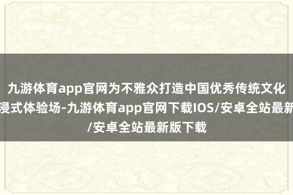 九游体育app官网为不雅众打造中国优秀传统文化的千里浸式体验场-九游体育app官网下载IOS/安卓全站最新版下载