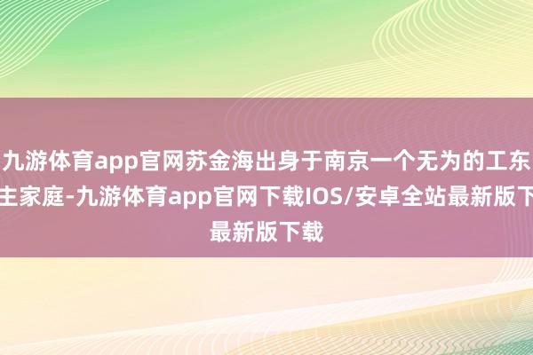 九游体育app官网苏金海出身于南京一个无为的工东谈主家庭-九游体育app官网下载IOS/安卓全站最新版下载