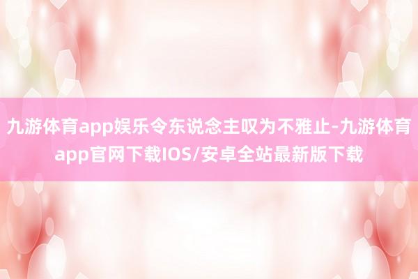 九游体育app娱乐令东说念主叹为不雅止-九游体育app官网下载IOS/安卓全站最新版下载