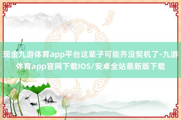 现金九游体育app平台这辈子可能齐没契机了-九游体育app官网下载IOS/安卓全站最新版下载